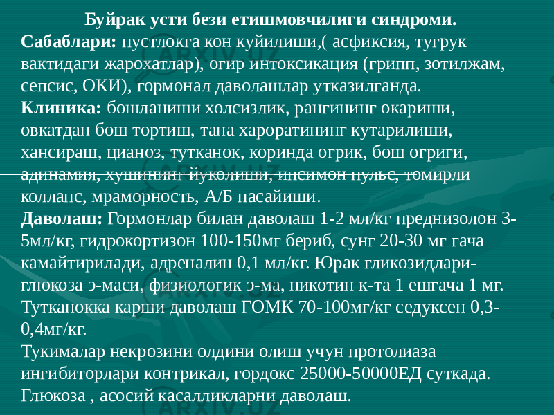 Буйрак усти бези етишмовчилиги синдроми. Сабаблари: пустлокга кон куйилиши,( асфиксия, тугрук вактидаги жарохатлар), огир интоксикация (грипп, зотилжам, сепсис, ОКИ), гормонал даволашлар утказилганда. Клиника: бошланиши холсизлик, рангининг окариши, овкатдан бош тортиш, тана хароратининг кутарилиши, хансираш, цианоз, тутканок, коринда огрик, бош огриги, адинамия, хушининг йуколиши, ипсимон пульс, томирли коллапс, мраморность, А/Б пасайиши. Даволаш: Гормонлар билан даволаш 1-2 мл/кг преднизолон 3- 5мл/кг, гидрокортизон 100-150мг бериб, сунг 20-30 мг гача камайтирилади, адреналин 0,1 мл/кг. Юрак гликозидлари- глюкоза э-маси, физиологик э-ма, никотин к-та 1 ешгача 1 мг. Тутканокка карши даволаш ГОМК 70-100мг/кг седуксен 0,3- 0,4мг/кг. Тукималар некрозини олдини олиш учун протолиаза ингибиторлари контрикал, гордокс 25000-50000ЕД суткада. Глюкоза , асосий касалликларни даволаш. 