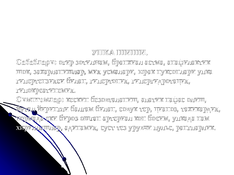 УПКА ШИШИ. Сабаблари: огир зотилжам, бранхиал астма, анафилактик шок, захарланишлар, мия усмалари, юрак нуксонлари упка гипертензияси билан, гипертония, гипергидротация, гипокреатинемия. Симптомлар: кескин безовталаниш, апатик нафас олиш, йутал йирингли балгам билан, совук тер, цианоз, тахикардия, нормада еки бироз ошган артериал кон босим, упкада нам хириллашлар, адинамия, суст тез урувчи пульс, рангпарлик. 