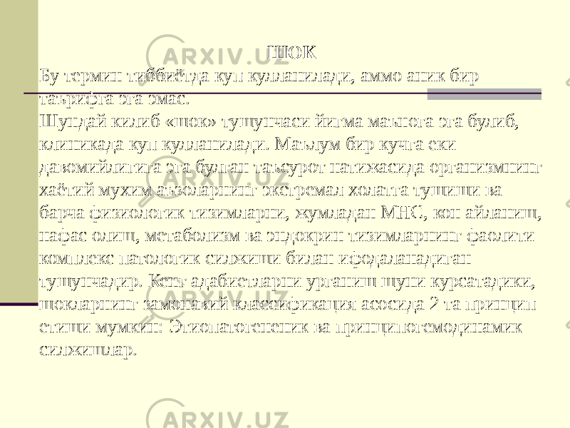 ШОК Бу термин тиббиётда куп кулланилади, аммо аник бир таърифга эга эмас. Шундай килиб «шок» тушунчаси йигма маънога эга булиб, клиникада куп кулланилади. Маълум бир кучга еки давомийлигига эга булган таъсурот натижасида организмнинг хаётий мухим аъзоларнинг экстремал холатга тушиши ва барча физиологик тизимларни, жумладан МНС, кон айланиш, нафас олиш, метаболизм ва эндокрин тизимларнинг фаолити комплекс патологик силжиши билан ифодаланадиган тушунчадир. Кенг адабиетларни урганиш шуни курсатадики, шокларнинг замонавий классификация асосида 2 та принцип етиши мумкин: Этиопатогененик ва принципогемодинамик силжишлар. 