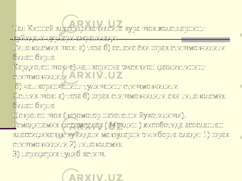 Тал Кинней классификациясига кура шок холатларнинг куйидаги турлари ажратилади: Гиповолемик шок: а) тоза б) сепсис ёки юрак етишмовчилиги билан бирга Кардиоген шок: а) чап коринча эжекцион фаолиятининг етишмовчилиги б) чап коринчанинг тулишнинг етишмовчилиги Септик шок: а) тоза б) юрак етишмовчилиги еки гиповолемия билан бирга Невроген шок (вазомотор назотатни йукотилиши). Гемодинамик феноменлар ( Маклин ) хисоботида асосланган классификация куйидаги мавзуларни эътиборга олади: 1) юрак етишмовчилиги 2) гиповолемия 3) периферик тулиб кетиш. 