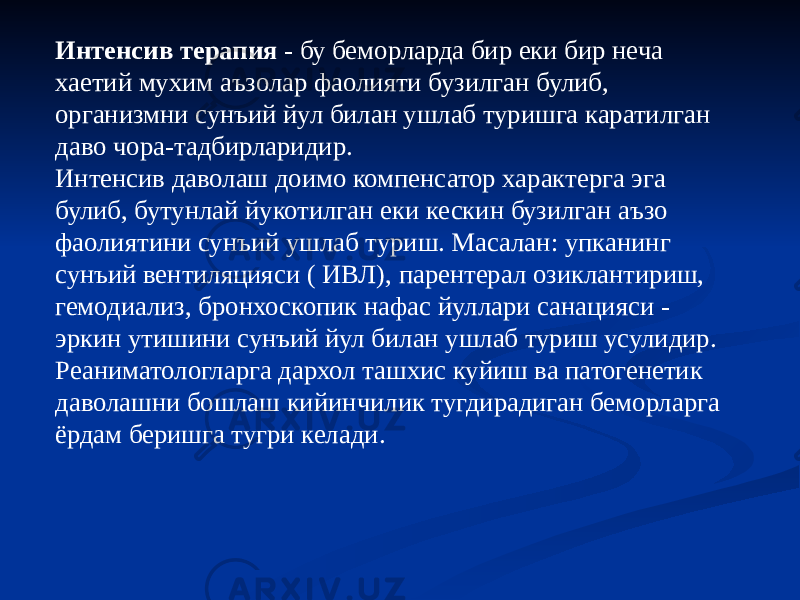 Интенсив терапия - бу беморларда бир еки бир неча хаетий мухим аъзолар фаолияти бузилган булиб, организмни сунъий йул билан ушлаб туришга каратилган даво чора-тадбирларидир. Интенсив даволаш доимо компенсатор характерга эга булиб, бутунлай йукотилган еки кескин бузилган аъзо фаолиятини сунъий ушлаб туриш. Масалан: упканинг сунъий вентиляцияси ( ИВЛ), парентерал озиклантириш, гемодиализ, бронхоскопик нафас йуллари санацияси - эркин утишини сунъий йул билан ушлаб туриш усулидир. Реаниматологларга дархол ташхис куйиш ва патогенетик даволашни бошлаш кийинчилик тугдирадиган беморларга ёрдам беришга тугри келади. 