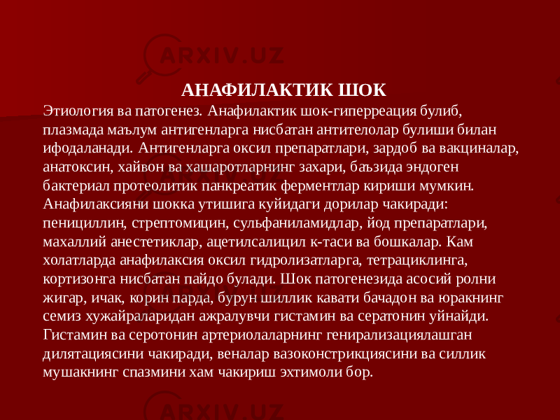 АНАФИЛАКТИК ШОК Этиология ва патогенез. Анафилактик шок-гиперреация булиб, плазмада маълум антигенларга нисбатан антителолар булиши билан ифодаланади. Антигенларга оксил препаратлари, зардоб ва вакциналар, анатоксин, хайвон ва хашаротларнинг захари, баъзида эндоген бактериал протеолитик панкреатик ферментлар кириши мумкин. Анафилаксияни шокка утишига куйидаги дорилар чакиради: пенициллин, стрептомицин, сульфаниламидлар, йод препаратлари, махаллий анестетиклар, ацетилсалицил к-таси ва бошкалар. Кам холатларда анафилаксия оксил гидролизатларга, тетрациклинга, кортизонга нисбатан пайдо булади. Шок патогенезида асосий ролни жигар, ичак, корин парда, бурун шиллик кавати бачадон ва юракнинг семиз хужайраларидан ажралувчи гистамин ва сератонин уйнайди. Гистамин ва серотонин артериолаларнинг генирализациялашган дилятациясини чакиради, веналар вазоконстрикциясини ва силлик мушакнинг спазмини хам чакириш эхтимоли бор. 