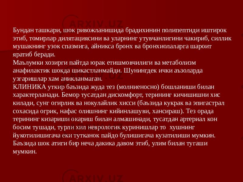 Бундан ташкари, шок ривожланишида брадихинин полипептиди иштирок этиб, томирлар дилятациясини ва уларнинг утувчанлигини чакириб, силлик мушакнинг узок спазмига, айникса бронх ва бронхиолаларга шароит яратиб беради. Маълумки хозирги пайтда юрак етишмовчилиги ва метаболизм анафилактик шокда шикастланмайди. Шунингдек ички аъзоларда узгаришлар хам аникланмаган. КЛИНИКА уткир баъзида жуда тез (молниеносно) бошланиши билан характерланади. Бемор тусатдан дискомфорт, терининг кичишишни хис килади, сунг огирлик ва нокулайлик хисси (баъзида кукрак ва эпигастрал сохасида огрик, нафас олишнинг кийинлашуви, хансираш). Тез орада терининг кизариши окариш билан алмашинади, тусатдан артериал кон босим тушади, турли хил неврологик куринишлар то хушнинг йукотилишигача еки тутканок пайдо булишигача кузатилиши мумкин. Баъзида шок атиги бир неча дакика давом этиб, улим билан тугаши мумкин. 