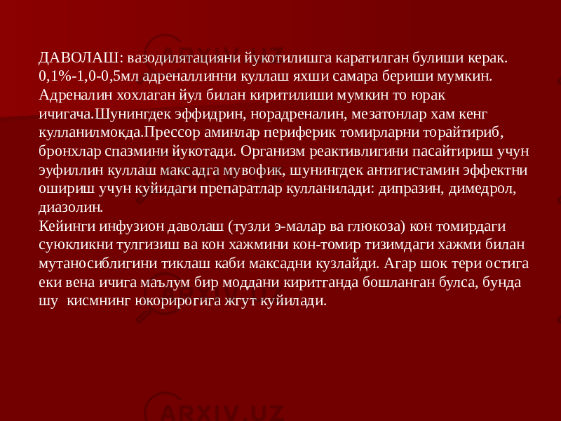 ДАВОЛАШ: вазодилятацияни йукотилишга каратилган булиши керак. 0,1%-1,0-0,5мл адреналлинни куллаш яхши самара бериши мумкин. Адреналин хохлаган йул билан киритилиши мумкин то юрак ичигача.Шунингдек эффидрин, норадреналин, мезатонлар хам кенг кулланилмокда.Прессор аминлар периферик томирларни торайтириб, бронхлар спазмини йукотади. Организм реактивлигини пасайтириш учун эуфиллин куллаш максадга мувофик, шунингдек антигистамин эффектни ошириш учун куйидаги препаратлар кулланилади: дипразин, димедрол, диазолин. Кейинги инфузион даволаш (тузли э-малар ва глюкоза) кон томирдаги суюкликни тулгизиш ва кон хажмини кон-томир тизимдаги хажми билан мутаносиблигини тиклаш каби максадни кузлайди. Агар шок тери остига еки вена ичига маълум бир моддани киритганда бошланган булса, бунда шу кисмнинг юкорирогига жгут куйилади. 