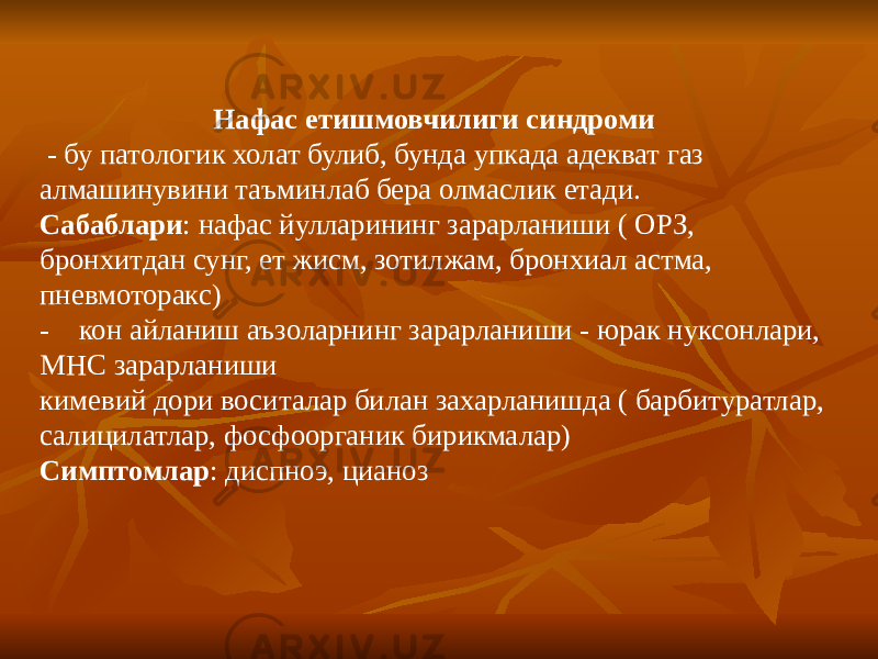 Нафас етишмовчилиги синдроми - бу патологик холат булиб, бунда упкада адекват газ алмашинувини таъминлаб бера олмаслик етади. Сабаблари : нафас йулларининг зарарланиши ( ОРЗ, бронхитдан сунг, ет жисм, зотилжам, бронхиал астма, пневмоторакс) - кон айланиш аъзоларнинг зарарланиши - юрак нуксонлари, МНС зарарланиши кимевий дори воситалар билан захарланишда ( барбитуратлар, салицилатлар, фосфоорганик бирикмалар) Симптомлар : диспноэ, цианоз 