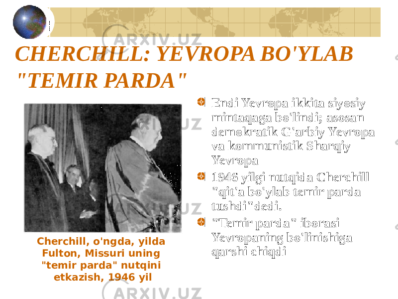 CHERCHILL: YEVROPA BO&#39;YLAB &#34;TEMIR PARDA&#34; Endi Yevropa ikkita siyosiy mintaqaga bo&#39;lindi; asosan demokratik G&#39;arbiy Yevropa va kommunistik Sharqiy Yevropa 1946 yilgi nutqida Cherchill &#34;qit&#39;a bo&#39;ylab temir parda tushdi&#34;dedi. &#34;Temir parda&#34; iborasi Yevropaning bo&#39;linishiga qarshi chiqdiCherchill, o&#39;ngda, yilda Fulton, Missuri uning &#34;temir parda&#34; nutqini etkazish, 1946 yil 