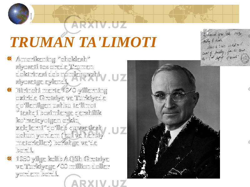 TRUMAN TA&#39;LIMOTI Amerikaning &#34;cheklash&#34; siyosati tez orada Truman doktrinasi deb nomlanuvchi siyosatga aylandi. Birinchi marta 1940-yillarning oxirida Gretsiya va Turkiyada qo&#39;llanilgan ushbu ta&#39;limot &#34;tashqi bosimlarga qarshilik ko&#39;rsatayotgan erkin xalqlarni&#34;qo&#39;llab-quvvatlash uchun yordam (pul va harbiy materiallar) berishga va&#39;da berdi. 1950 yilga kelib AQSh Gretsiya va Turkiyaga 400 million dollar yordam berdi. 