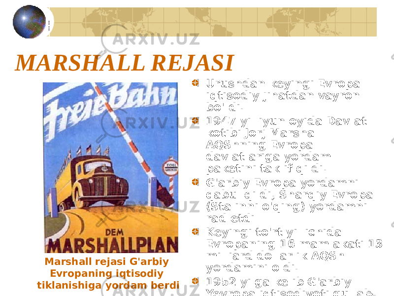 MARSHALL REJASI Urushdan keyingi Evropa iqtisodiy jihatdan vayron bo&#39;ldi. 1947 yil iyun oyida Davlat kotibi Jorj Marshall AQShning Evropa davlatlariga yordam paketini taklif qildi. G&#39;arbiy Evropa yordamni qabul qildi, Sharqiy Evropa (Stalinni o&#39;qing) yordamni rad etdi Keyingi to&#39;rt yil ichida Evropaning 16 mamlakati 13 milliard dollarlik AQSh yordamini oldi. 1952 yilga kelib G&#39;arbiy Yevropa iqtisodiyoti gullab- yashnadiMarshall rejasi G&#39;arbiy Evropaning iqtisodiy tiklanishiga yordam berdi 