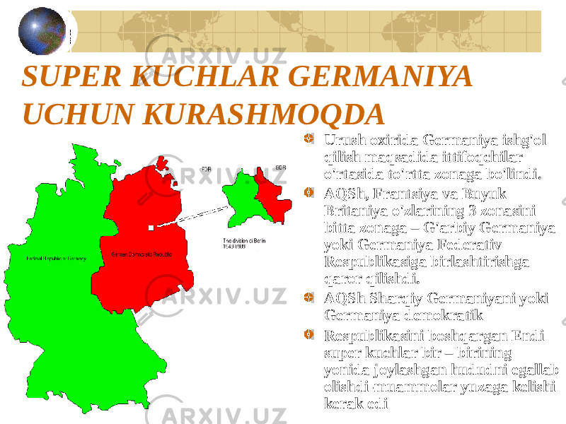 SUPER KUCHLAR GERMANIYA UCHUN KURASHMOQDA Urush oxirida Germaniya ishg&#39;ol qilish maqsadida ittifoqchilar o&#39;rtasida to&#39;rtta zonaga bo&#39;lindi. AQSh, Frantsiya va Buyuk Britaniya o&#39;zlarining 3 zonasini bitta zonaga – G&#39;arbiy Germaniya yoki Germaniya Federativ Respublikasiga birlashtirishga qaror qilishdi. AQSh Sharqiy Germaniyani yoki Germaniya demokratik Respublikasini boshqargan Endi super kuchlar bir – birining yonida joylashgan hududni egallab olishdi-muammolar yuzaga kelishi kerak edi 