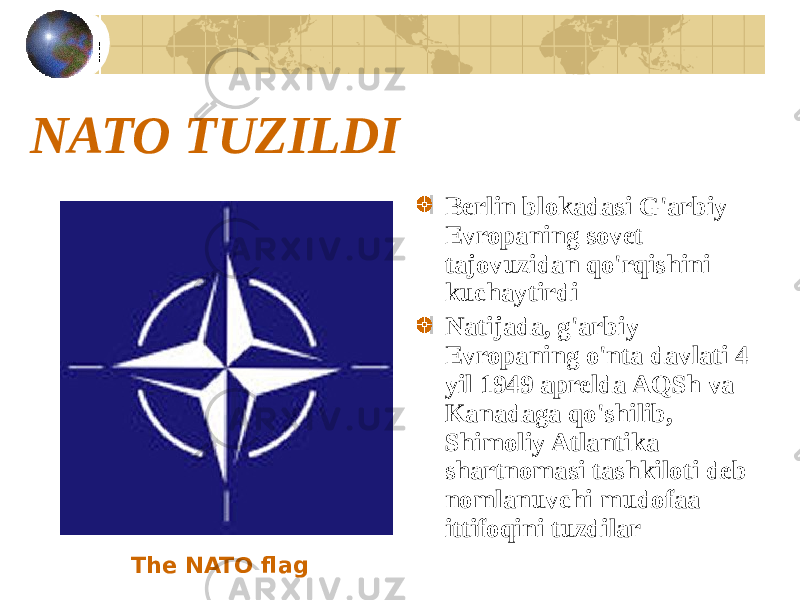 NATO TUZILDI Berlin blokadasi G&#39;arbiy Evropaning sovet tajovuzidan qo&#39;rqishini kuchaytirdi Natijada, g&#39;arbiy Evropaning o&#39;nta davlati 4 yil 1949 aprelda AQSh va Kanadaga qo&#39;shilib, Shimoliy Atlantika shartnomasi tashkiloti deb nomlanuvchi mudofaa ittifoqini tuzdilar The NATO flag 