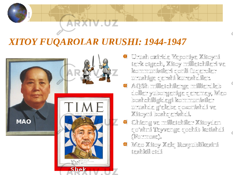 XITOY FUQAROLAR URUSHI: 1944-1947 Urush oxirida Yaponiya Xitoyni tark etgach, Xitoy millatchilari va kommunistlari qonli fuqarolar urushiga qarshi kurashdilar. AQSh millatchilarga milliardlab dollar yuborganiga qaramay, Mao boshchiligidagi kommunistlar urushda g&#39;alaba qozonishdi va Xitoyni boshqarishdi. Chiang va millatchilar Xitoydan qo&#39;shni Tayvanga qochib ketishdi (Formosa). Mao Xitoy Xalq Respublikasini tashkil etdiMAO Kai- Shek 