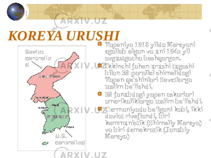 KOREYA URUSHI Yaponiya 1910 yilda Koreyani egallab olgan va uni 1945 yil avgustgacha boshqargan. Ikkinchi jahon urushi tugashi bilan 38-parallel shimolidagi Yapon qo&#39;shinlari Sovetlarga taslim bo&#39;lishdi. 38-janubdagi yapon askarlari amerikaliklarga taslim bo&#39;lishdi. Germaniyada bo&#39;lgani kabi, ikki davlat rivojlandi, biri kommunistik (Shimoliy Koreya) va biri demokratik (Janubiy Koreya)Soviet controlle d U.S. controlled 