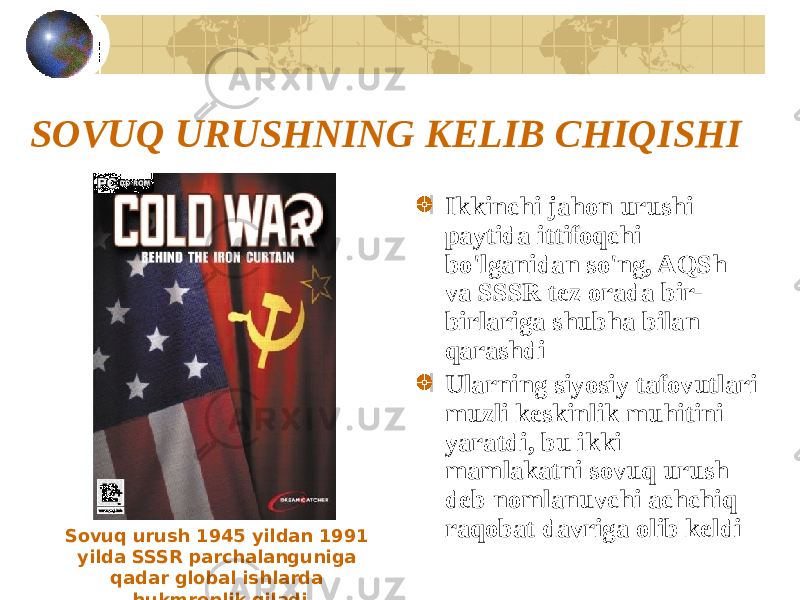 SOVUQ URUSHNING KELIB CHIQISHI Ikkinchi jahon urushi paytida ittifoqchi bo&#39;lganidan so&#39;ng, AQSh va SSSR tez orada bir- birlariga shubha bilan qarashdi Ularning siyosiy tafovutlari muzli keskinlik muhitini yaratdi, bu ikki mamlakatni sovuq urush deb nomlanuvchi achchiq raqobat davriga olib keldi Sovuq urush 1945 yildan 1991 yilda SSSR parchalanguniga qadar global ishlarda hukmronlik qiladi 