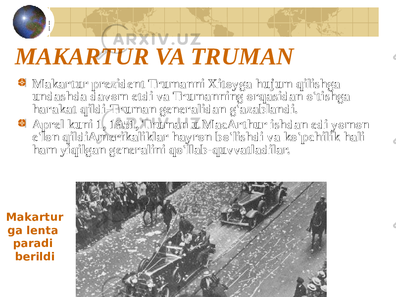 MAKARTUR VA TRUMAN Makartur prezident Trumanni Xitoyga hujum qilishga undashda davom etdi va Trumanning orqasidan o&#39;tishga harakat qildi-Truman generalidan g&#39;azablandi. Aprel kuni 1, 1951, Truman u MacArthur ishdan edi yomon e&#39;lon qildiAmerikaliklar hayron bo&#39;lishdi va ko&#39;pchilik hali ham yiqilgan generalini qo&#39;llab-quvvatladilar. Makartur ga lenta paradi berildi 