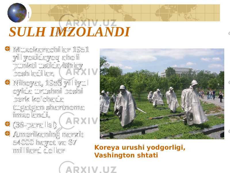 SULH IMZOLANDI Muzokarachilar 1951 yil yozidayoq aholi punkti ustida ishlay boshladilar. Nihoyat, 1953 yil iyul oyida urushni boshi berk ko&#39;chada tugatgan shartnoma imzolandi. (38-parallel) Amerikaning narxi: 54000 hayot va 67 milliard dollar Koreya urushi yodgorligi, Vashington shtati 