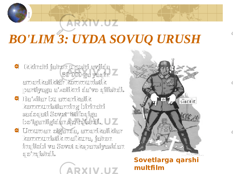 BO&#39;LIM 3: UYDA SOVUQ URUSH Ikkinchi jahon urushi avjida 80 000 ga yaqin amerikaliklar kommunistik partiyaga a&#39;zolikni da&#39;vo qilishdi. Ba&#39;zilar bu amerikalik kommunistlarning birinchi sadoqati Sovet Ittifoqiga bo&#39;lganligidan qo&#39;rqishdi. Umuman olganda, amerikaliklar kommunistik mafkura, jahon inqilobi va Sovet ekspansiyasidan qo&#39;rqishdi. Sovetlarga qarshi multfilm 