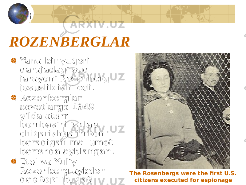 ROZENBERGLAR Yana bir yuqori darajadagi sud jarayoni Rozenberg josuslik ishi edi. Rozenberglar sovetlarga 1949 yilda atom bombasini ishlab chiqarishga imkon beradigan ma&#39;lumot berishda ayblangan. Etel va Yuliy Rozenberg aybdor deb topilib, qatl etildi. The Rosenbergs were the first U.S. citizens executed for espionage 