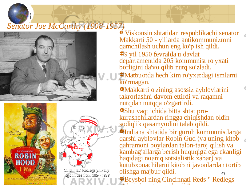 42Senator Joe McCarthy (1908-1957) Viskonsin shtatidan respublikachi senator Makkarti 50 - yillarda antikommunizmni qamchilash uchun eng ko&#39;p ish qildi. 9 yil 1950 fevralda u davlat departamentida 205 kommunist ro&#39;yxati borligini da&#39;vo qilib nutq so&#39;zladi. Matbuotda hech kim ro&#39;yxatdagi ismlarni ko&#39;rmagan. Makkarti o&#39;zining asossiz ayblovlarini takrorlashni davom ettirdi va raqamni nutqdan nutqqa o&#39;zgartirdi. Shu vaqt ichida bitta shtat pro- kurashchilardan ringga chiqishdan oldin sodiqlik qasamyodini talab qildi. Indiana shtatida bir guruh kommunistlarga qarshi ayblovlar Robin Gud (va uning kitob qahramoni boylardan talon-taroj qilish va kambag&#39;allarga berish huquqiga ega ekanligi haqidagi noaniq sotsialistik xabar) va kutubxonachilarni kitobni javonlardan tortib olishga majbur qildi. Beysbol ning Cincinnati Reds &#34; Redlegs o&#39;zlarini qayta nomlandi.&#34;Cincinnati Redlegs primary logo in use from 1954-1959 