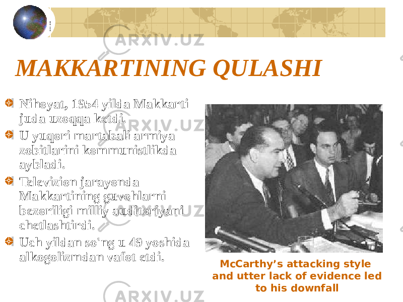 MAKKARTINING QULASHI Nihoyat, 1954 yilda Makkarti juda uzoqqa ketdi. U yuqori martabali armiya zobitlarini kommunistlikda aybladi. Televizion jarayonda Makkartining guvohlarni bezoriligi milliy auditoriyani chetlashtirdi. Uch yildan so&#39;ng u 49 yoshida alkogolizmdan vafot etdi. McCarthy’s attacking style and utter lack of evidence led to his downfall 