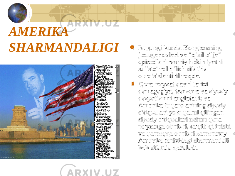 AMERIKA SHARMANDALIGI Bugungi kunda Kongressning jodugar ovlari va &#34;qizil o&#39;lja&#34; epizodlari rasmiy hokimiyatni suiiste&#39;mol qilish sifatida obro&#39;sizlantirilmoqda. Qora ro&#39;yxat davri tarixi demagogiya, tsenzura va siyosiy despotizmni anglatadi; va Amerika fuqarolarining siyosiy e&#39;tiqodlari yoki qabul qilingan siyosiy e&#39;tiqodlari uchun qora ro&#39;yxatga olinishi, ta&#39;qib qilinishi va qamoqqa olinishi zamonaviy Amerika tarixidagi sharmandali bob sifatida qaraladi. 