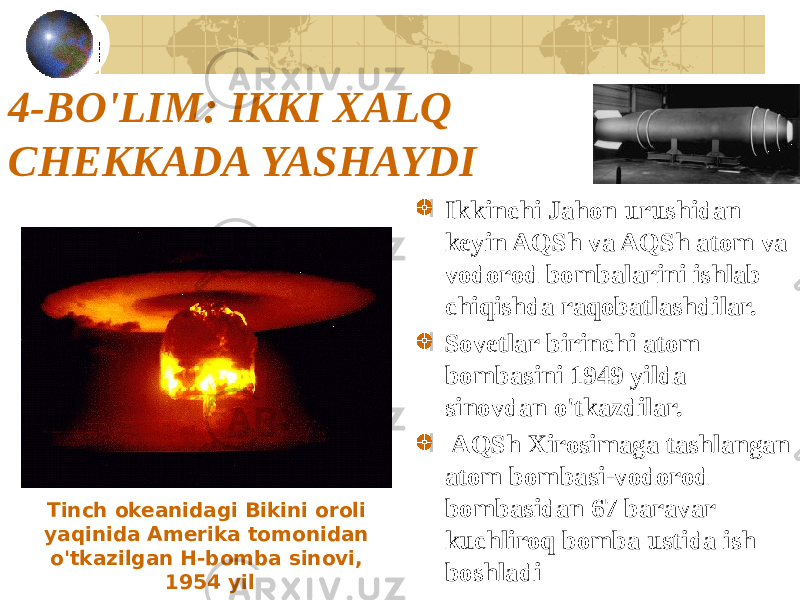 4-BO&#39;LIM: IKKI XALQ CHEKKADA YASHAYDI Ikkinchi Jahon urushidan keyin AQSh va AQSh atom va vodorod bombalarini ishlab chiqishda raqobatlashdilar. Sovetlar birinchi atom bombasini 1949 yilda sinovdan o&#39;tkazdilar. AQSh Xirosimaga tashlangan atom bombasi-vodorod bombasidan 67 baravar kuchliroq bomba ustida ish boshladiTinch okeanidagi Bikini oroli yaqinida Amerika tomonidan o&#39;tkazilgan H-bomba sinovi, 1954 yil 