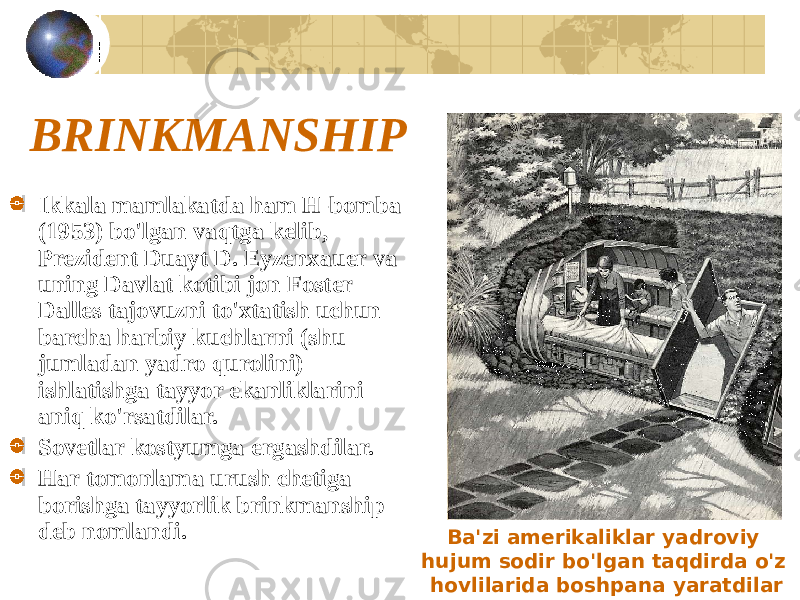 BRINKMANSHIP Ikkala mamlakatda ham H-bomba (1953) bo&#39;lgan vaqtga kelib, Prezident Duayt D. Eyzenxauer va uning Davlat kotibi jon Foster Dalles tajovuzni to&#39;xtatish uchun barcha harbiy kuchlarni (shu jumladan yadro qurolini) ishlatishga tayyor ekanliklarini aniq ko&#39;rsatdilar. Sovetlar kostyumga ergashdilar. Har tomonlama urush chetiga borishga tayyorlik brinkmanship deb nomlandi. Ba&#39;zi amerikaliklar yadroviy hujum sodir bo&#39;lgan taqdirda o&#39;z hovlilarida boshpana yaratdilar 