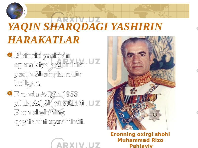 YAQIN SHARQDAGI YASHIRIN HARAKATLAR Birinchi yashirin operatsiyalardan biri yaqin Sharqda sodir bo&#39;lgan. Eronda AQSh 1953 yilda AQSh tarafdori Eron shohining qaytishini uyushtirdi. Eronning oxirgi shohi Muhammad Rizo Pahlaviy 