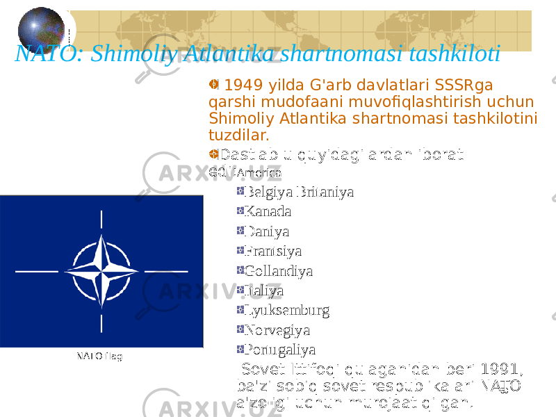 50NATO: Shimoliy Atlantika shartnomasi tashkiloti 1949 yilda G&#39;arb davlatlari SSSRga qarshi mudofaani muvofiqlashtirish uchun Shimoliy Atlantika shartnomasi tashkilotini tuzdilar. Dastlab u quyidagilardan iborat edi: America Belgiya Britaniya Kanada Daniya Frantsiya Gollandiya Italiya Lyuksemburg Norvegiya Portugaliya Sovet Ittifoqi qulaganidan beri 1991, ba&#39;zi sobiq sovet respublikalari NATO a&#39;zoligi uchun murojaat qilgan. NATO flag 