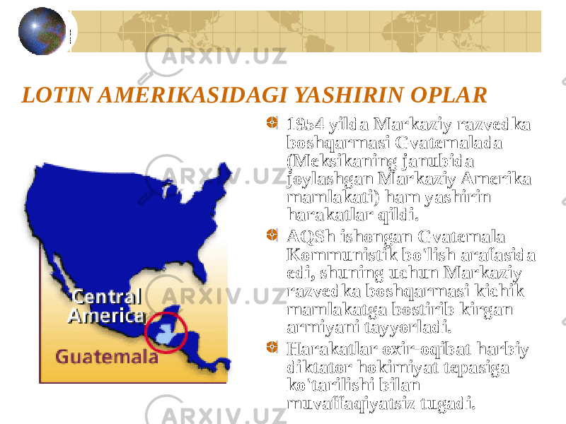 LOTIN AMERIKASIDAGI YASHIRIN OPLAR 1954 yilda Markaziy razvedka boshqarmasi Gvatemalada (Meksikaning janubida joylashgan Markaziy Amerika mamlakati) ham yashirin harakatlar qildi. AQSh ishongan Gvatemala Kommunistik bo&#39;lish arafasida edi, shuning uchun Markaziy razvedka boshqarmasi kichik mamlakatga bostirib kirgan armiyani tayyorladi. Harakatlar oxir-oqibat harbiy diktator hokimiyat tepasiga ko&#39;tarilishi bilan muvaffaqiyatsiz tugadi. 