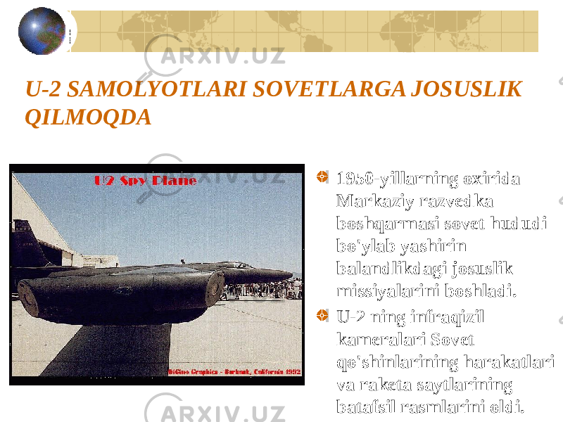 U-2 SAMOLYOTLARI SOVETLARGA JOSUSLIK QILMOQDA 1950-yillarning oxirida Markaziy razvedka boshqarmasi sovet hududi bo&#39;ylab yashirin balandlikdagi josuslik missiyalarini boshladi. U-2 ning infraqizil kameralari Sovet qo&#39;shinlarining harakatlari va raketa saytlarining batafsil rasmlarini oldi. 