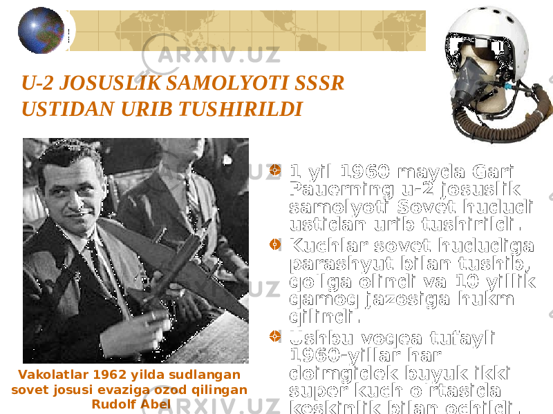 U-2 JOSUSLIK SAMOLYOTI SSSR USTIDAN URIB TUSHIRILDI 1 yil 1960 mayda Gari Pauerning u-2 josuslik samolyoti Sovet hududi ustidan urib tushirildi. Kuchlar sovet hududiga parashyut bilan tushib, qo&#39;lga olindi va 10 yillik qamoq jazosiga hukm qilindi. Ushbu voqea tufayli 1960-yillar har doimgidek buyuk ikki super kuch o&#39;rtasida keskinlik bilan ochildi.Vakolatlar 1962 yilda sudlangan sovet josusi evaziga ozod qilingan Rudolf Abel 