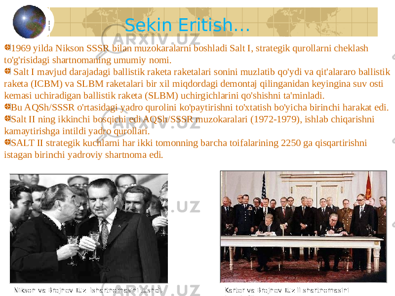 59Sekin Eritish… 1969 yilda Nikson SSSR bilan muzokaralarni boshladi Salt I, strategik qurollarni cheklash to&#39;g&#39;risidagi shartnomaning umumiy nomi. Salt I mavjud darajadagi ballistik raketa raketalari sonini muzlatib qo&#39;ydi va qit&#39;alararo ballistik raketa (ICBM) va SLBM raketalari bir xil miqdordagi demontaj qilinganidan keyingina suv osti kemasi uchiradigan ballistik raketa (SLBM) uchirgichlarini qo&#39;shishni ta&#39;minladi. Bu AQSh/SSSR o&#39;rtasidagi yadro qurolini ko&#39;paytirishni to&#39;xtatish bo&#39;yicha birinchi harakat edi. Salt II ning ikkinchi bosqichi edi AQSh/SSSR muzokaralari (1972-1979), ishlab chiqarishni kamaytirishga intildi yadro qurollari. SALT II strategik kuchlarni har ikki tomonning barcha toifalarining 2250 ga qisqartirishni istagan birinchi yadroviy shartnoma edi. Nikson va Brejnev Tuz Ishartnomasini tushdi. Karter va Brejnev Tuz II shartnomasini imzoladilar. 