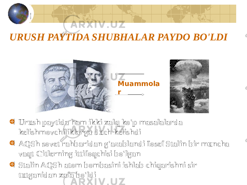 URUSH PAYTIDA SHUBHALAR PAYDO BO&#39;LDI Urush paytida ham ikki xalq ko&#39;p masalalarda kelishmovchiliklarga duch kelishdi AQSh sovet rahbaridan g&#39;azablandi Iosef Stalin bir muncha vaqt Gitlerning ittifoqchisi bo&#39;lgan Stalin AQSh atom bombasini ishlab chiqarishni sir tutganidan xafa bo&#39;ldi Muammola r 