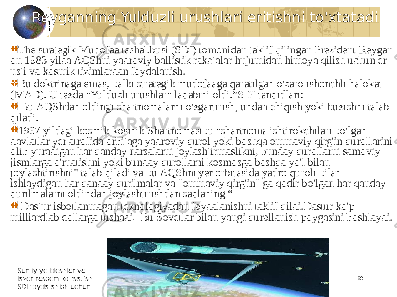 60Reyganning Yulduzli urushlari eritishni to&#39;xtatadi The strategik Mudofaa tashabbusi (SDI) tomonidan taklif qilingan Prezident Reygan on 1983 yilda AQShni yadroviy ballistik raketalar hujumidan himoya qilish uchun er usti va kosmik tizimlardan foydalanish. Bu doktrinaga emas, balki strategik mudofaaga qaratilgan o&#39;zaro ishonchli halokat (MAD). U tezda &#34;Yulduzli urushlar&#34; laqabini oldi.”SDI tanqidlari: Bu AQShdan oldingi shartnomalarni o&#39;zgartirish, undan chiqish yoki buzishni talab qiladi. 1967 yildagi kosmik kosmik Shartnomasibu &#34;shartnoma ishtirokchilari bo&#39;lgan davlatlar yer atrofida orbitaga yadroviy qurol yoki boshqa ommaviy qirg&#39;in qurollarini olib yuradigan har qanday narsalarni joylashtirmaslikni, bunday qurollarni samoviy jismlarga o&#39;rnatishni yoki bunday qurollarni kosmosga boshqa yo&#39;l bilan joylashtirishni&#34; talab qiladi va bu AQShni yer orbitasida yadro quroli bilan ishlaydigan har qanday qurilmalar va &#34;ommaviy qirg&#39;in&#34; ga qodir bo&#39;lgan har qanday qurilmalarni oldindan joylashtirishdan saqlaning.“ Dastur isbotlanmagan texnologiyadan foydalanishni taklif qildi.Dastur ko&#39;p milliardlab dollarga tushadi. Bu Sovetlar bilan yangi qurollanish poygasini boshlaydi. Sun&#39;iy yo&#39;ldoshlar va lazer rassom ko&#39;rsatish SDI foydalanish uchun 