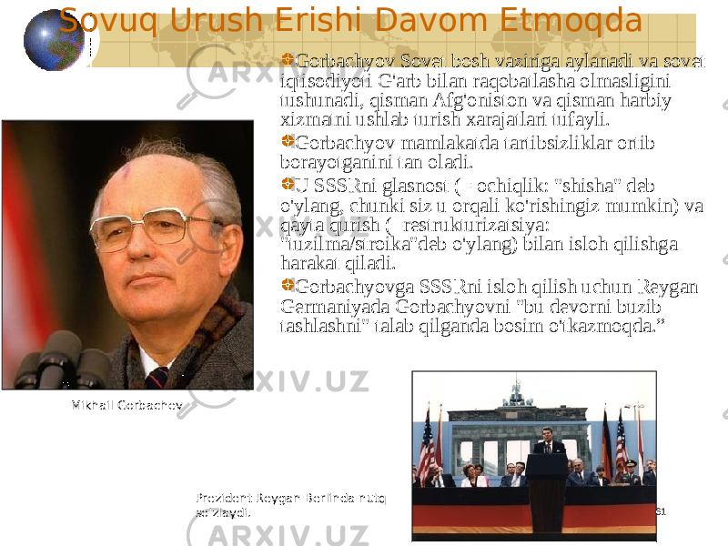 61Sovuq Urush Erishi Davom Etmoqda Gorbachyov Sovet bosh vaziriga aylanadi va sovet iqtisodiyoti G&#39;arb bilan raqobatlasha olmasligini tushunadi, qisman Afg&#39;oniston va qisman harbiy xizmatni ushlab turish xarajatlari tufayli. Gorbachyov mamlakatda tartibsizliklar ortib borayotganini tan oladi. U SSSRni glasnost (= ochiqlik: &#34;shisha&#34; deb o&#39;ylang, chunki siz u orqali ko&#39;rishingiz mumkin) va qayta qurish (=restrukturizatsiya: &#34;tuzilma/stroika&#34;deb o&#39;ylang) bilan isloh qilishga harakat qiladi. Gorbachyovga SSSRni isloh qilish uchun Reygan Germaniyada Gorbachyovni &#34;bu devorni buzib tashlashni&#34; talab qilganda bosim o&#39;tkazmoqda.” Prezident Reygan Berlinda nutq so&#39;zlaydi.Mikhail Gorbachev 