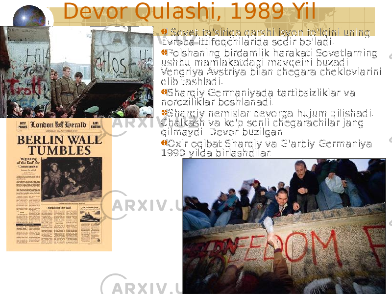 62Devor Qulashi, 1989 Yil Sovet ta&#39;siriga qarshi isyon to&#39;lqini uning Evropa ittifoqchilarida sodir bo&#39;ladi. Polshaning birdamlik harakati Sovetlarning ushbu mamlakatdagi mavqeini buzadi Vengriya Avstriya bilan chegara cheklovlarini olib tashladi. Sharqiy Germaniyada tartibsizliklar va noroziliklar boshlanadi. Sharqiy nemislar devorga hujum qilishadi. Chalkash va ko&#39;p sonli chegarachilar jang qilmaydi. Devor buzilgan. Oxir oqibat Sharqiy va G&#39;arbiy Germaniya 1990 yilda birlashdilar. 