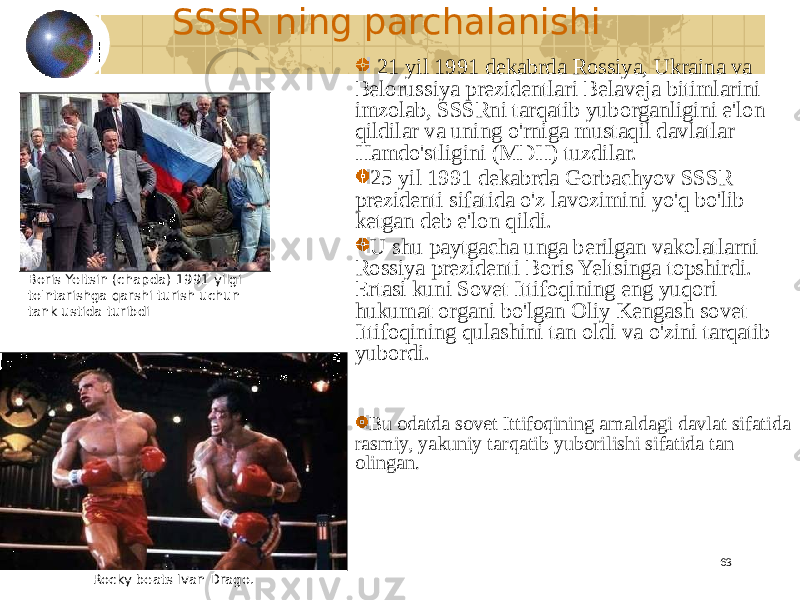 63SSSR ning parchalanishi 21 yil 1991 dekabrda Rossiya, Ukraina va Belorussiya prezidentlari Belaveja bitimlarini imzolab, SSSRni tarqatib yuborganligini e&#39;lon qildilar va uning o&#39;rniga mustaqil davlatlar Hamdo&#39;stligini (MDH) tuzdilar. 25 yil 1991 dekabrda Gorbachyov SSSR prezidenti sifatida o&#39;z lavozimini yo&#39;q bo&#39;lib ketgan deb e&#39;lon qildi. U shu paytgacha unga berilgan vakolatlarni Rossiya prezidenti Boris Yeltsinga topshirdi. Ertasi kuni Sovet Ittifoqining eng yuqori hukumat organi bo&#39;lgan Oliy Kengash sovet Ittifoqining qulashini tan oldi va o&#39;zini tarqatib yubordi. Bu odatda sovet Ittifoqining amaldagi davlat sifatida rasmiy, yakuniy tarqatib yuborilishi sifatida tan olingan.Boris Yeltsin (chapda) 1991 yilgi to&#39;ntarishga qarshi turish uchun tank ustida turibdi Rocky beats Ivan Drago. 