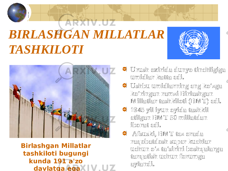 BIRLASHGAN MILLATLAR TASHKILOTI Urush oxirida dunyo tinchligiga umidlar katta edi. Ushbu umidlarning eng ko&#39;zga ko&#39;ringan ramzi Birlashgan Millatlar tashkiloti (BMT) edi. 1945 yil iyun oyida tashkil etilgan BMT 50 millatdan iborat edi. Afsuski, BMT tez orada raqobatdosh super kuchlar uchun o&#39;z ta&#39;sirini boshqalarga tarqatish uchun forumga aylandi.Birlashgan Millatlar tashkiloti bugungi kunda 191 a&#39;zo davlatga ega 