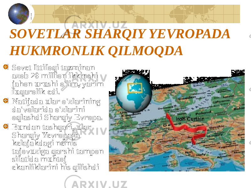 SOVETLAR SHARQIY YEVROPADA HUKMRONLIK QILMOQDA Sovet Ittifoqi taxminan azob 20 million ikkinchi jahon urushi o&#39;lim, yarim fuqarolik edi. Natijada ular o&#39;zlarining da&#39;volarida o&#39;zlarini oqlashdi Sharqiy Evropa. Bundan tashqari, ular Sharqiy Yevropaga kelajakdagi nemis tajovuziga qarshi tampon sifatida muhtoj ekanliklarini his qilishdi 