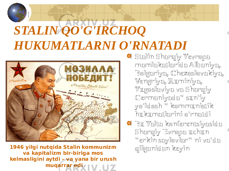 STALIN QO&#39;G&#39;IRCHOQ HUKUMATLARNI O&#39;RNATADI Stalin Sharqiy Yevropa mamlakatlarida Albaniya, Bolgariya, Chexoslovakiya, Vengriya, Ruminiya, Yugoslaviya va Sharqiy Germaniyada&#34; sun&#39;iy yo&#39;ldosh &#34; kommunistik hukumatlarini o&#39;rnatdi Bu Yalta konferentsiyasida Sharqiy Evropa uchun &#34;erkin saylovlar&#34; ni va&#39;da qilganidan keyin1946 yilgi nutqida Stalin kommunizm va kapitalizm bir-biriga mos kelmasligini aytdi – va yana bir urush muqarrar edi 