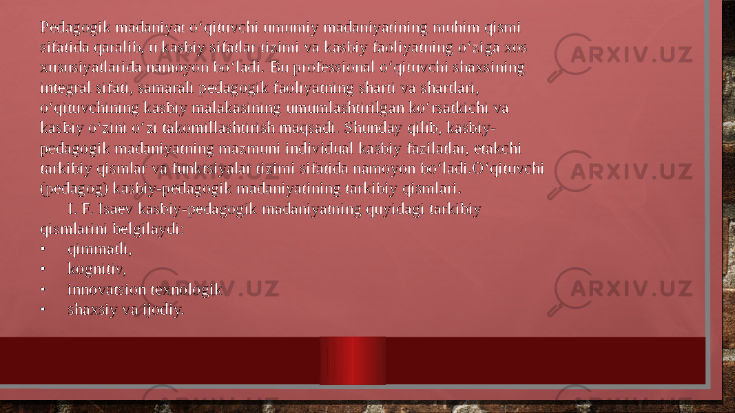 Pedagogik madaniyat o‘qituvchi umumiy madaniyatining muhim qismi sifatida qaralib, u kasbiy sifatlar tizimi va kasbiy faoliyatning o‘ziga xos xususiyatlarida namoyon bo‘ladi. Bu professional o‘qituvchi shaxsining integral sifati, samarali pedagogik faoliyatning sharti va shartlari, o‘qituvchining kasbiy malakasining umumlashtirilgan ko‘rsatkichi va kasbiy o‘zini o‘zi takomillashtirish maqsadi. Shunday qilib, kasbiy- pedagogik madaniyatning mazmuni individual kasbiy fazilatlar, etakchi tarkibiy qismlar va funktsiyalar tizimi sifatida namoyon bo‘ladi.O‘qituvchi (pedagog) kasbiy-pedagogik madaniyatining tarkibiy qismlari. I. F. Isaev kasbiy-pedagogik madaniyatning quyidagi tarkibiy qismlarini belgilaydi: • qimmatli, • kognitiv, • innovatsion texnologik • shaxsiy va ijodiy. 