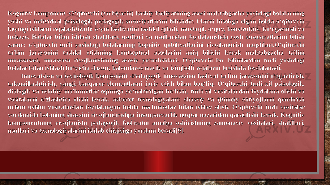 Kognitiv komponent -O‘qituvchi (tarbiyachi) kasbiy faoliyatining asosi maktabgacha yoshdagi bolalarning yoshi va individual psixologik-pedagogik xususiyatlarini bilishdir. Ularni hisobga olgan holda o‘qituvchi keyingi ishlarni rejalashtiradi: o‘yin faoliyatini tashkil qiladi, mustaqil, o‘quv, konstruktiv, ko‘rgazmali va hokazo. Bolalar bilan ishlash shakllari, usullari va usullaridan foydalanishda yosh xususiyatlarini bilish zarur: o‘qituvchi turli yoshdagi bolalarning kognitiv qobiliyatlarini rivojlantirish naqshlari.O‘qituvchi ta&#39;lim jarayonini tashkil etishning kontseptual asoslarini aniq bilishi kerak maktabgacha ta&#39;lim muassasasi, muassasa rivojlanishining asosiy yo‘nalishlari. O‘qituvchi bu bilimlardan turli yoshdagi bolalar bilan ishlash bo‘yicha dastur, kalendar-tematik va istiqbolli rejalarni tuzishda foydalanadi. Innovatsion va texnologik komponent -Pedagogik innovatsion faoliyat ta&#39;lim jarayonini o‘zgartirish, takomillashtirish, yangi, barqaror elementlarni joriy etish bilan bog‘liq. O‘qituvchi turli xil psixologik, dialogik va uslubiy ma&#39;lumotlar oqimiga yo‘naltirilgan bo‘lishi, turli xil vositalardan foydalana olishi va vositalarni o‘zlashtira olishi kerak. axborot texnologiyalari; shaxsiy va ijtimoiy ehtiyojlarni qondirish uchun ushbu vositalardan foydalangan holda ma&#39;lumotlar bilan ishlay olish. O‘qituvchi turli vositalar yordamida bolaning shaxsini rivojlantirishga insonparvarlik nuqtai nazaridan qaratilishi kerak. Kognitiv komponentning rivojlanishi pedagogik faoliyatni amalga oshirishning zamonaviy vositalari, shakllari, usullari va texnologiyalarini ishlab chiqishga yordam beradi[9]. 