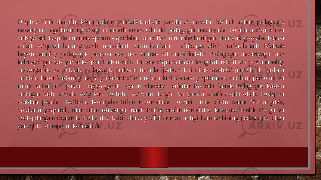 O‘qituvchilik sharafli, lekin juda murakkab kasbdir, yaxshi o‘qituvchi bo‘lish uchun pedagogik nazariyani egallashning o‘zigina yetarli emas. Chunki pedagogik naziriyada bolalarni o‘qitish va tarbiyalash haqida umumiy qonun - qoidalar, tamoillar, umumlashtirilgan, metodik g‘oyalar bayon etiladi, o‘quvchilarning yosh individual xususiyatlarini e’tiborga olish ta’kidlanadi. Maktab hayoti, amaliy pedagogik jarayon esa juda xilma- xil murakkabdir. Pedagogik nazariyaga mos kelmaydigan vaziyatlar ko‘p uchrab turadi. Bu esa o‘qituvchidan keng bilimdonlikni puxta amaliy, tayyorgarlik va yuksak pedagogik mahorat hamda ijodkorlikni talab etadi.O‘qituvchilik kasbini tanlash. Biror kasbning haqiqiy ustasi bo‘lish uchun kishida tabiiy qobiliyat, ma’lum jismoniy va ruhiy xislatlar, puxta tayyorgarlik, ayrim shaxsiy sifatlar bo‘lishi kerak.Pedagogik kasbni tanlagan kishi avvalo so‘g‘lom bo‘lishi, so‘zlarni to‘g‘ri va yaxshi talaffuz qila olish, bosiq va asablari joyida bo‘lishi, boshqalar bilan muomalada o‘zini tuta olishi zarur. Shuningdek, bolalarni yoqtirish, ular bilan ishlashga mayli borliq xushmuomalalik, kuzatuvchanlik o‘ziga va boshqalarga nisbatan talabchanlik kabi shaxsiy sifatlar mavjudligi ham kishining pedagogik ishga yaroqlilik darajasini ko‘rsatadi. 