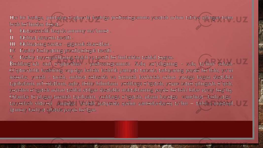 Har bir kasbga, jumladan o‘qituvchi kasbiga professiogramma yaratish uchun tafsiya qilingan tizim besh bo‘limdan iborat: I. Mutaxassislik haqida umumiy ma’lumot . II. Mehnat jarayoni tavsifi . III. Mehnatning sanitar --gigienik sharoitlari . IV. Kasbiy faoliyatning psxofiziologik tavsifi . V. Kasbiy tayyorgarlikning shakli va tavsifi bo‘limlaridan tashkil topgan. Boshlang‘ich sinf o‘qituvchisi - professiogrammsi. Xalq xo‘jaligining - xalq ta’limi sohasi. O‘qituvchilik kasbining vujudga kelishi kishilik jamiyati tarixida tarbiyaning paydo bo‘lishi, ya’ni insonlar, yurish - turish, mehnat sohasida va turmush kechirish uchun yuzaga kegan dastlabki tajribalarni, urf–odatlarni, aqliy, ilohiy bilimlarni yoshlarga o‘rgatish, yozuv ixtiro qilingach, o‘qish, yozishni o‘rgatish uchun tashkil etilgan dastlabki maktablarning paydo bo‘lishi bilan uzviy bog‘liq. Odamlar to‘plagan turmish tajribasini, yoshlarga o‘rgatish, ularni hayotga vamehnat faoliyatiga tayyorlash ehtiyoji vujudga kelishi natijasida qadim zamonlardayoq ta’lim – tarbiya mustaqil ijtimoiy faoliyat sifatida paydo bo‘lgan. 