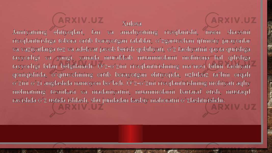 Xulosa Jamiyatning ehtiyojlari, fan va amaliyotning rivojlanishi, inson shaxsini rivojlantirishga tobora ortib borayotgan talablar, o‘zgaruvchan ijtimoiy jarayonlar va vaziyatlarga tez va adekvat javob berish qobiliyati, o‘z faoliyatini qayta qurishga tayyorligi va yangi, yanada murakkab muammolarni mohirona hal qilishga tayyorligi bilan belgilanadi. O‘z-o‘zini rivojlantirishning ma’nosi bilim faoliyati qoniqishida, o‘qituvchining ortib borayotgan ehtiyojida, uzluksiz ta’lim orqali o‘zini o‘zi anglashda namoyon bo‘ladi. O‘z-o‘zini rivojlantirishning mohiyati aqliy mehnatning texnikasi va madaniyatini, muammolarni bartaraf etish, mustaqil ravishda o‘z ustida ishlash, shu jumladan kasbiy mahoratni o‘zlashtirishdir. 