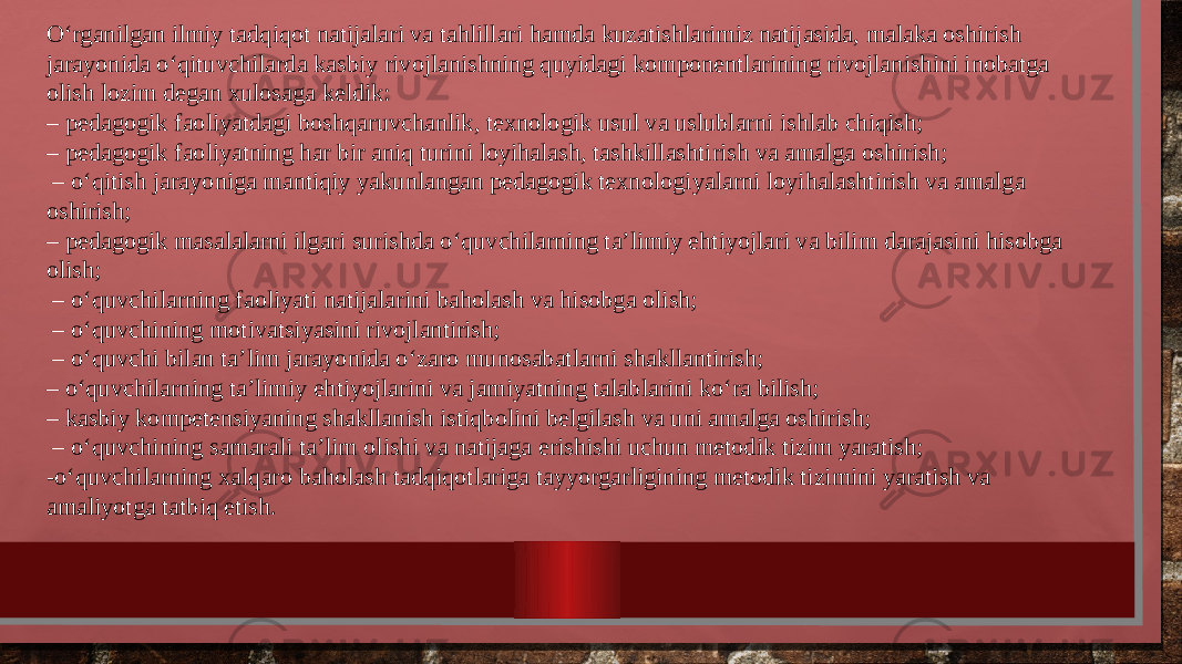 O‘rganilgan ilmiy tadqiqot natijalari va tahlillari hamda kuzatishlarimiz natijasida, malaka oshirish jarayonida o‘qituvchilarda kasbiy rivojlanishning quyidagi komponentlarining rivojlanishini inobatga olish lozim degan xulosaga keldik: – pedagogik faoliyatdagi boshqaruvchanlik, texnologik usul va uslublarni ishlab chiqish; – pedagogik faoliyatning har bir aniq turini loyihalash, tashkillashtirish va amalga oshirish; – o‘qitish jarayoniga mantiqiy yakunlangan pedagogik texnologiyalarni loyihalashtirish va amalga oshirish; – pedagogik masalalarni ilgari surishda o‘quvchilarning ta’limiy ehtiyojlari va bilim darajasini hisobga olish; – o‘quvchilarning faoliyati natijalarini baholash va hisobga olish; – o‘quvchining motivatsiyasini rivojlantirish; – o‘quvchi bilan ta’lim jarayonida o‘zaro munosabatlarni shakllantirish; – o‘quvchilarning ta’limiy ehtiyojlarini va jamiyatning talablarini ko‘ra bilish; – kasbiy kompetensiyaning shakllanish istiqbolini belgilash va uni amalga oshirish; – o‘quvchining samarali ta’lim olishi va natijaga erishishi uchun metodik tizim yaratish; -o‘quvchilarning xalqaro baholash tadqiqotlariga tayyorgarligining metodik tizimini yaratish va amaliyotga tatbiq etish. 