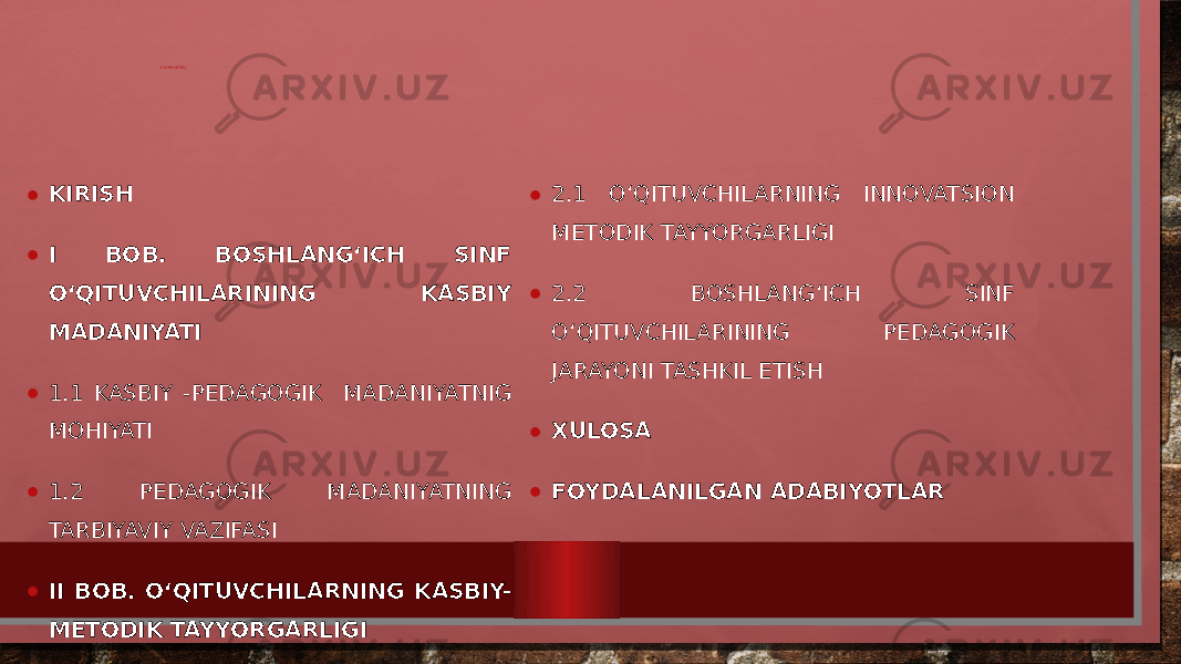 MUNDARIJA • KIRISH • I BOB. BOSHLANG‘ICH SINF O‘QITUVCHILARINING KASBIY MADANIYATI • 1.1 KASBIY -PEDAGOGIK MADANIYATNIG MOHIYATI • 1.2 PEDAGOGIK MADANIYATNING TARBIYAVIY VAZIFASI • II BOB. O‘QITUVCHILARNING KASBIY- METODIK TAYYORGARLIGI • 2.1 O‘QITUVCHILARNING INNOVATSION METODIK TAYYORGARLIGI • 2.2 BOSHLANG‘ICH SINF O‘QITUVCHILARINING PEDAGOGIK JARAYONI TASHKIL ETISH • XULOSA • FOYDALANILGAN ADABIYOTLAR 