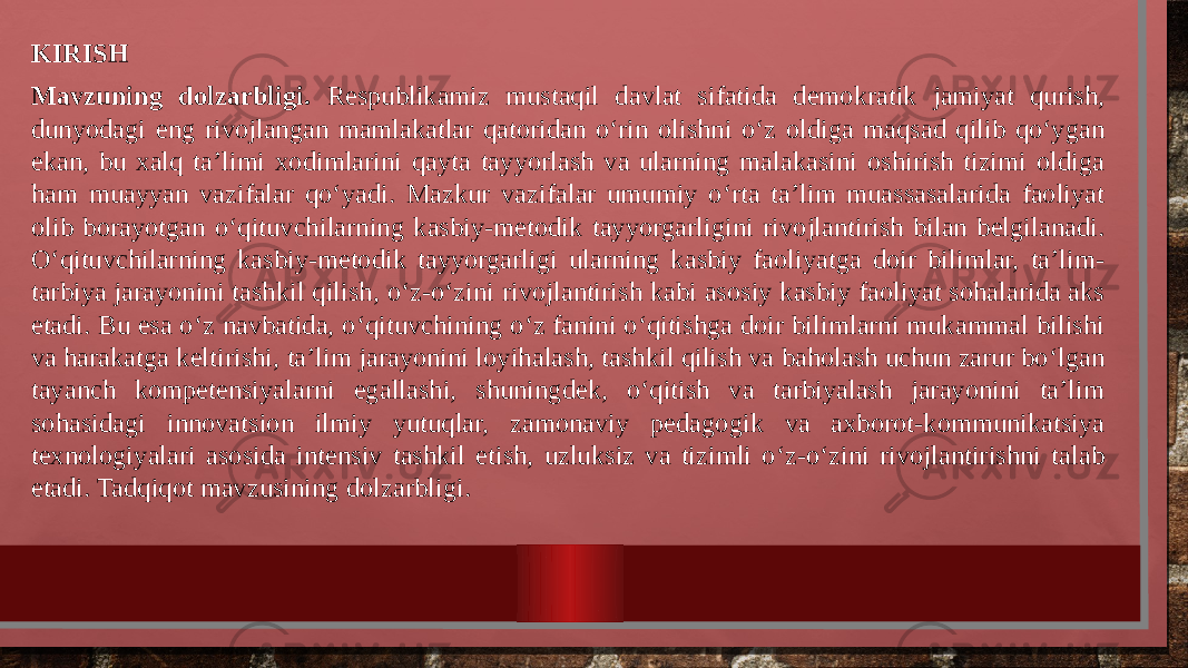 KIRISH Mavzuning dolzarbligi. Respublikamiz mustaqil davlat sifatida demokratik jamiyat qurish, dunyodagi eng rivojlangan mamlakatlar qatoridan o‘rin olishni o‘z oldiga maqsad qilib qo‘ygan ekan, bu xalq ta’limi xodimlarini qayta tayyorlash va ularning malakasini oshirish tizimi oldiga ham muayyan vazifalar qo‘yadi. Mazkur vazifalar umumiy o‘rta ta’lim muassasalarida faoliyat olib borayotgan o‘qituvchilarning kasbiy-metodik tayyorgarligini rivojlantirish bilan belgilanadi. O‘qituvchilarning kasbiy-metodik tayyorgarligi ularning kasbiy faoliyatga doir bilimlar, ta’lim- tarbiya jarayonini tashkil qilish, o‘z-o‘zini rivojlantirish kabi asosiy kasbiy faoliyat sohalarida aks etadi. Bu esa o‘z navbatida, o‘qituvchining o‘z fanini o‘qitishga doir bilimlarni mukammal bilishi va harakatga keltirishi, ta’lim jarayonini loyihalash, tashkil qilish va baholash uchun zarur bo‘lgan tayanch kompetensiyalarni egallashi, shuningdek, o‘qitish va tarbiyalash jarayonini ta’lim sohasidagi innovatsion ilmiy yutuqlar, zamonaviy pedagogik va axborot-kommunikatsiya texnologiyalari asosida intensiv tashkil etish, uzluksiz va tizimli o‘z-o‘zini rivojlantirishni talab etadi. Tadqiqot mavzusining dolzarbligi. 