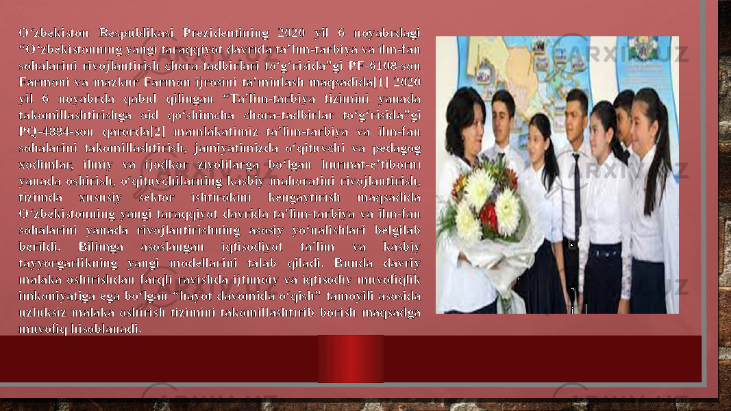 O‘zbekiston Respublikasi Prezidentining 2020 yil 6 noyabrdagi “O‘zbekistonning yangi taraqqiyot davrida ta’lim-tarbiya va ilm-fan sohalarini rivojlantirish chora-tadbirlari to‘g‘risida”gi PF-6108-son Farmoni va mazkur Farmon ijrosini ta’minlash maqsadida[1] 2020 yil 6 noyabrda qabul qilingan “Ta’lim-tarbiya tizimini yanada takomillashtirishga oid qo‘shimcha chora-tadbirlar to‘g‘risida”gi PQ-4884-son qarorda[2] mamlakatimiz ta’lim-tarbiya va ilm-fan sohalarini takomillashtirish, jamiyatimizda o‘qituvchi va pedagog xodimlar, ilmiy va ijodkor ziyolilarga bo‘lgan hurmat-e’tiborni yanada oshirish, o‘qituvchilarning kasbiy mahoratini rivojlantirish, tizimda xususiy sektor ishtirokini kengaytirish maqsadida O‘zbekistonning yangi taraqqiyot davrida ta’lim-tarbiya va ilm-fan sohalarini yanada rivojlantirishning asosiy yo‘nalishlari belgilab berildi. Bilimga asoslangan iqtisodiyot ta’lim va kasbiy tayyorgarlikning yangi modellarini talab qiladi. Bunda davriy malaka oshirishdan farqli ravishda ijtimoiy va iqtisodiy muvofiqlik imkoniyatiga ega bo‘lgan “hayot davomida o‘qish” tamoyili asosida uzluksiz malaka oshirish tizimini takomillashtirib borish maqsadga muvofiq hisoblanadi. 