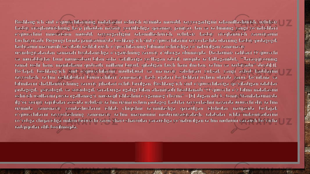 Boshlang‘ich sinf o‘qituvchilarining malakasini oshirish tizimida metodik tayyorgarligini takomillashtirish, uzluksiz kasbiy rivojlantirishning ko‘p jihatdan nazariy yoritilishiga qaramay, jamiyat, fan va ta’limning yangi yo‘nalishlari o‘qituvchini innovatsion metodik tayyorgarligini takomillashtirish, uzluksiz kasbiy rivojlantirish zaruriyatini kuchaytiradi. Bugungi kunda jamiyatimizda boshlang‘ich sinf o‘qituvchilarini tayyorlashda ularning kasbiy-pedagogik faoliyatini mazmunli va sifatli tashkil etish, o‘quvchilarning bilimini oshirishga yo‘naltirilgan zamonaviy texnologiyalardan samarali foydalanishga o‘rgatishning zaruriy e’tiborga olinmoqda. Davlatimiz rahbari Oʻqituvchi va murabbiylar kuni munosabati bilan soha vakillariga yoʻllagan tabrik nutqida taʼkidlaganidek, “Taraqqiyotning tamal toshi ham, mamlakatni qudratli, millatni buyuk qiladigan kuch ham ilm-fan, taʼlim va tarbiyadir”-deydi[1]. Bo‘lajak boshlang‘ich sinf o‘qituvchilarini intellektual va ma’naviy salohiyati yuksak yangi avlod kadrlarini tayyorlash, ta’lim tashkilotlari bitiruvchilari zamonaviy kasb egalari bo‘lishlari uchun ularda zarur ko‘nikma va bilimlarni shakllantirishning zaruriy jihatlari ochib berilgan. Boshlang‘ich sinf o‘qituvchilariga qo‘yiladigan talablar pedagogik, psixologik va sotsiologik xarakterga egaligi bilan ahamiyatli hisoblanadi.“O‘qituvchi o‘z bilim malakasini oshirish usullarini puxta egallamog‘i, mustaqil ishlashini o‘rganmog‘i lozim” – [6] degan edi A. Jomiy.Mamlakatimizda ilg‘or xorijiy tajribalar asosida uzluksiz ta’lim tizimi uchun pedagog kadrlar tayyorlashni nazarda tutuvchi oliy ta’lim tizimida zamonaviy yondashuvlarni ishlab chiqishni ta’minlashga qaratilgan islohotlar natijasida bo‘lajak o‘qituvchilarni tayyorlashning zamonaviy ta’lim mazmunini modernizatsiyalash, talabalar ichki imkoniyatlarini ro‘yobga chiqarishga imkon beruvchi zarur shart-sharoitlar yaratishga yo‘naltirilgan ta’lim muhitini yaratish bo‘yicha tadqiqotlar olib borilmoqda. 